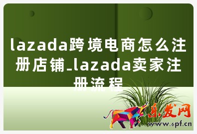 lazada跨境電商怎么注冊(cè)店鋪-lazada賣(mài)家注冊(cè)流程